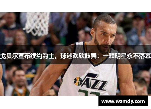 戈贝尔宣布续约爵士，球迷欢欣鼓舞：一颗明星永不落幕