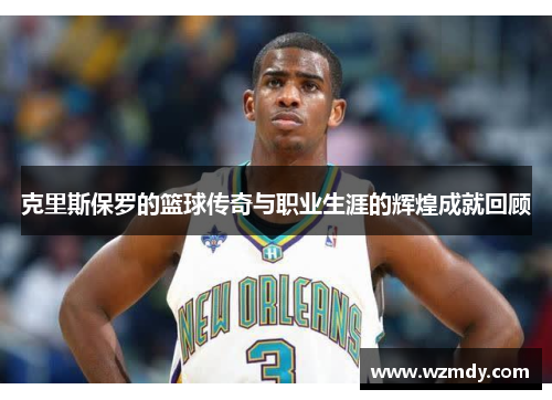 克里斯保罗的篮球传奇与职业生涯的辉煌成就回顾