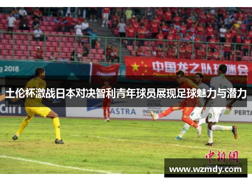 土伦杯激战日本对决智利青年球员展现足球魅力与潜力