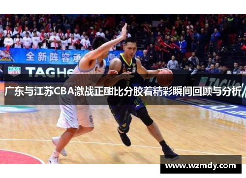 广东与江苏CBA激战正酣比分胶着精彩瞬间回顾与分析