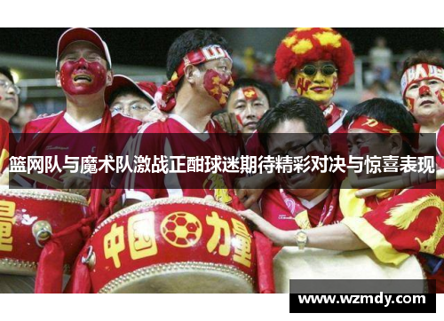 篮网队与魔术队激战正酣球迷期待精彩对决与惊喜表现