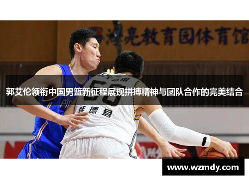 郭艾伦领衔中国男篮新征程展现拼搏精神与团队合作的完美结合