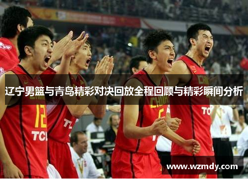 辽宁男篮与青岛精彩对决回放全程回顾与精彩瞬间分析