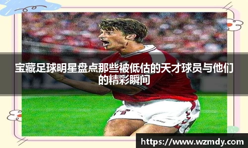 宝藏足球明星盘点那些被低估的天才球员与他们的精彩瞬间